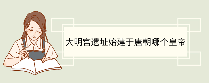 大明宫遗址始建于唐朝哪个皇帝.jpg